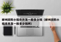 郴州团购小程序开发一般多少钱（郴州团购小程序开发一般多少钱啊）